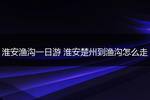 淮安渔沟一日游 淮安楚州到渔沟怎么走