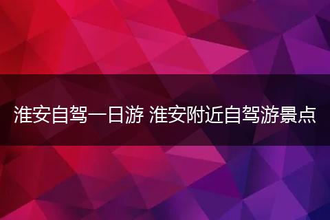 淮安自驾一日游 淮安附近自驾游景点