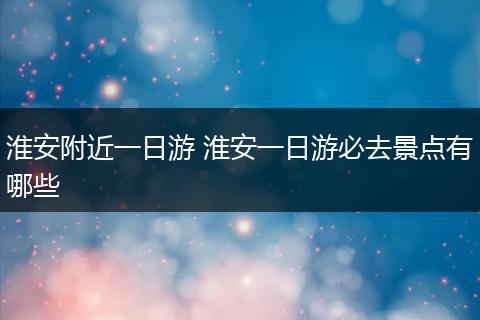 淮安附近一日游 淮安一日游必去景点有哪些