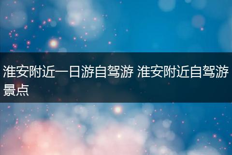 淮安附近一日游自驾游 淮安附近自驾游景点