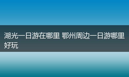 湖光一日游在哪里 鄂州周边一日游哪里好玩