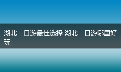 湖北一日游最佳选择 湖北一日游哪里好玩