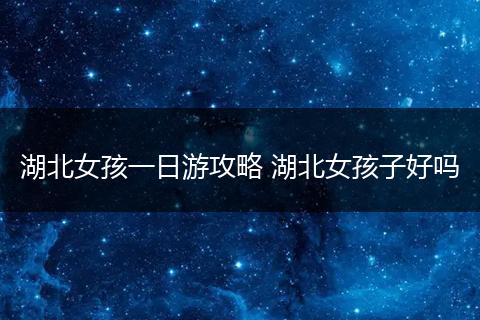 湖北女孩一日游攻略 湖北女孩子好吗
