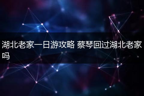 湖北老家一日游攻略 蔡琴回过湖北老家吗