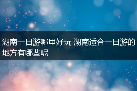 湖南一日游哪里好玩 湖南适合一日游的地方有哪些呢