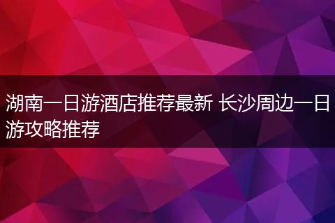 湖南一日游酒店推荐最新 长沙周边一日游攻略推荐