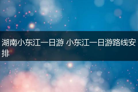 湖南小东江一日游 小东江一日游路线安排