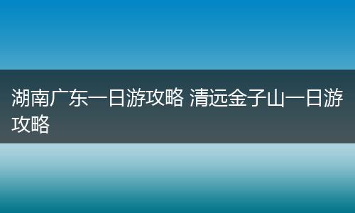 湖南广东一日游攻略 清远金子山一日游攻略