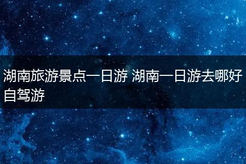 湖南旅游景点一日游 湖南一日游去哪好自驾游