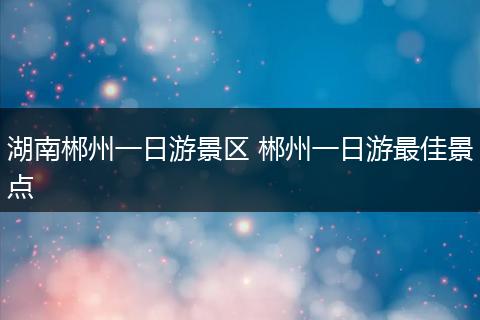 湖南郴州一日游景区 郴州一日游最佳景点