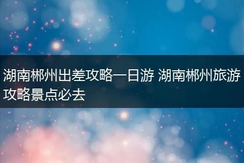 湖南郴州出差攻略一日游 湖南郴州旅游攻略景点必去