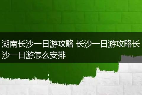 湖南长沙一日游攻略 长沙一日游攻略长沙一日游怎么安排