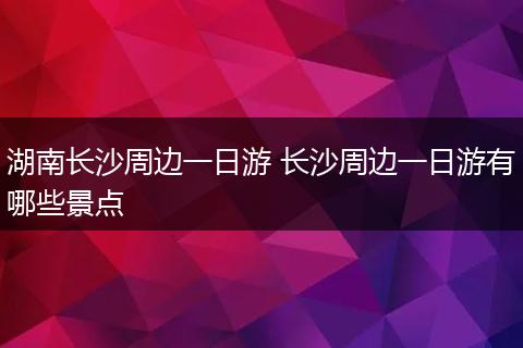 湖南长沙周边一日游 长沙周边一日游有哪些景点
