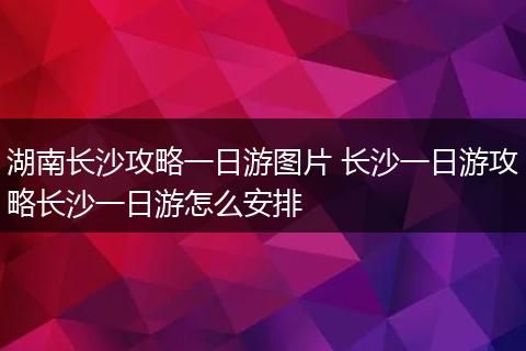 湖南长沙攻略一日游图片 长沙一日游攻略长沙一日游怎么安排