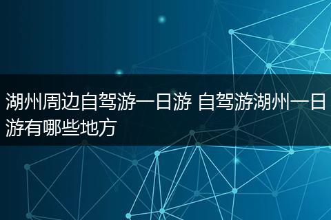 湖州周边自驾游一日游 自驾游湖州一日游有哪些地方