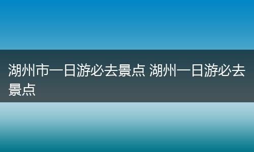 湖州市一日游必去景点 湖州一日游必去景点