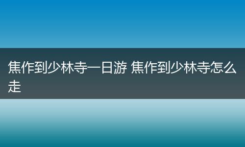 焦作到少林寺一日游 焦作到少林寺怎么走