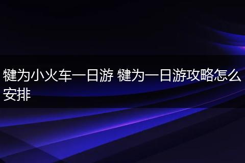 犍为小火车一日游 犍为一日游攻略怎么安排