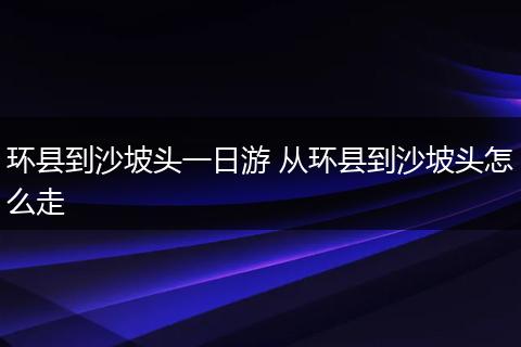 环县到沙坡头一日游 从环县到沙坡头怎么走
