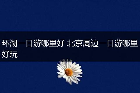 环湖一日游哪里好 北京周边一日游哪里好玩