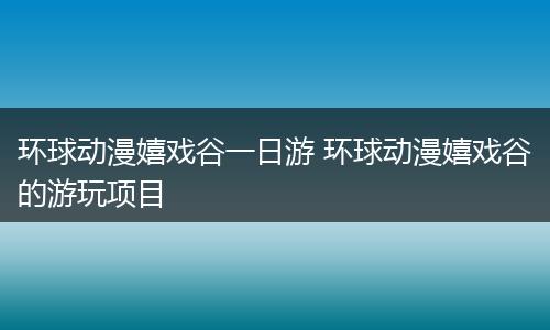 环球动漫嬉戏谷一日游 环球动漫嬉戏谷的游玩项目