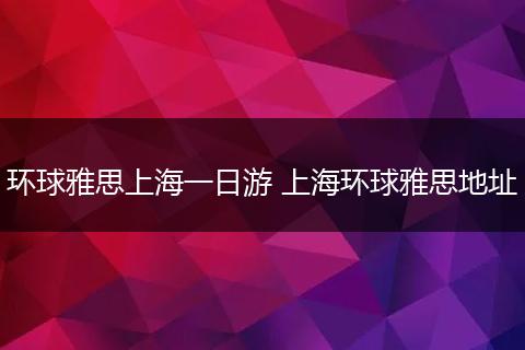 环球雅思上海一日游 上海环球雅思地址