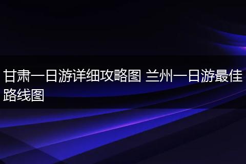 甘肃一日游详细攻略图 兰州一日游最佳路线图