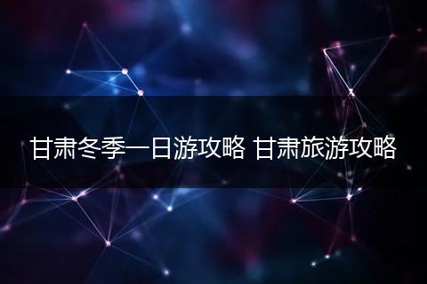 甘肃冬季一日游攻略 甘肃旅游攻略