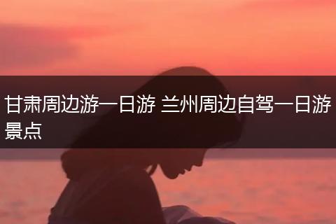 甘肃周边游一日游 兰州周边自驾一日游景点