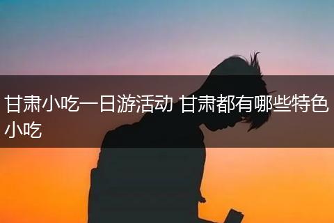 甘肃小吃一日游活动 甘肃都有哪些特色小吃