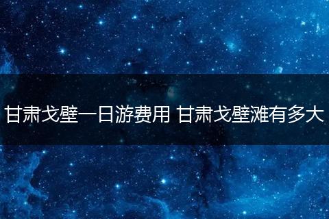 甘肃戈壁一日游费用 甘肃戈壁滩有多大