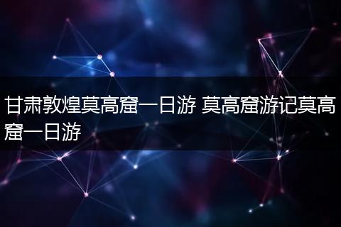 甘肃敦煌莫高窟一日游 莫高窟游记莫高窟一日游