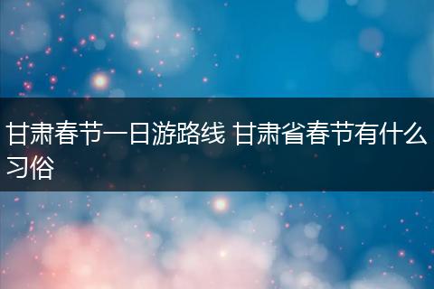 甘肃春节一日游路线 甘肃省春节有什么习俗