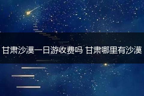 甘肃沙漠一日游收费吗 甘肃哪里有沙漠