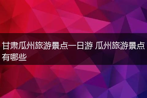 甘肃瓜州旅游景点一日游 瓜州旅游景点有哪些