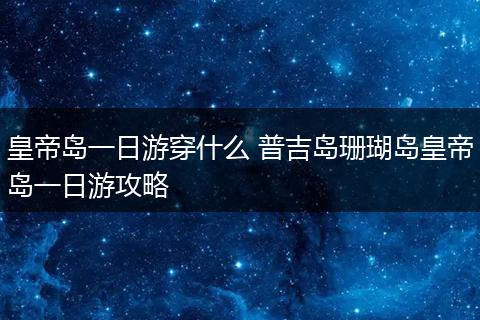 皇帝岛一日游穿什么 普吉岛珊瑚岛皇帝岛一日游攻略