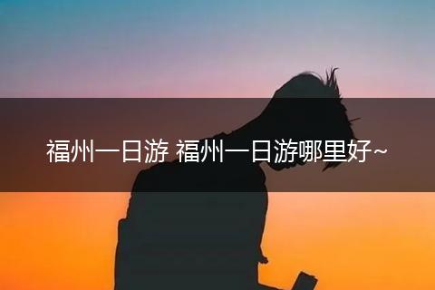 福州一日游 福州一日游哪里好~