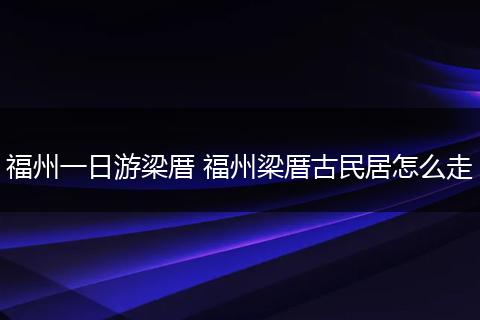 福州一日游梁厝 福州梁厝古民居怎么走