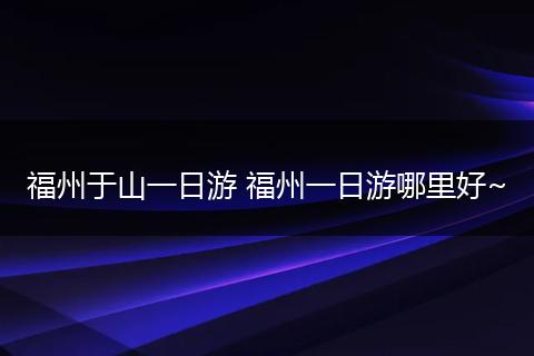 福州于山一日游 福州一日游哪里好~