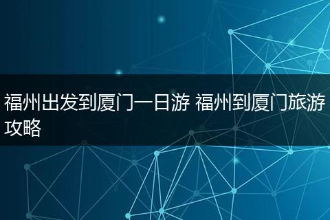 福州出发到厦门一日游 福州到厦门旅游攻略