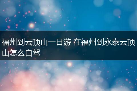 福州到云顶山一日游 在福州到永泰云顶山怎么自驾