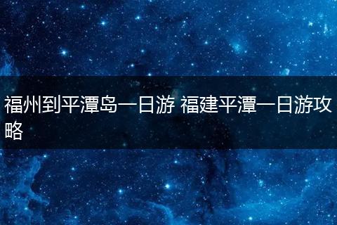 福州到平潭岛一日游 福建平潭一日游攻略