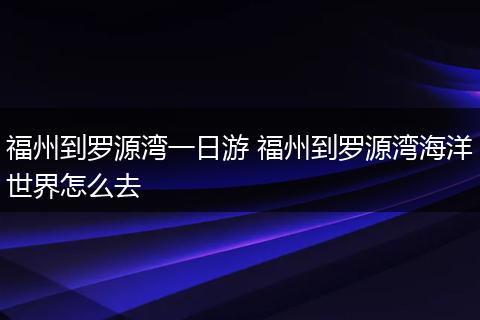 福州到罗源湾一日游 福州到罗源湾海洋世界怎么去