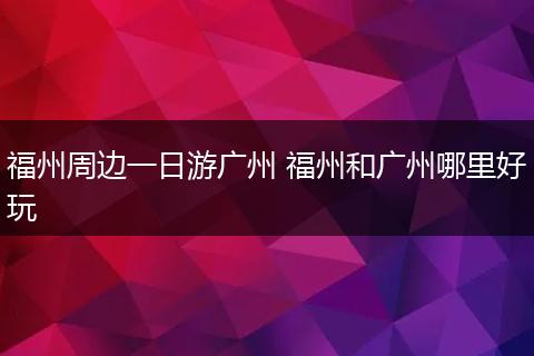 福州周边一日游广州 福州和广州哪里好玩