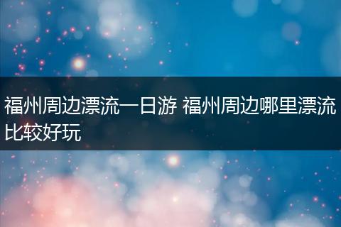 福州周边漂流一日游 福州周边哪里漂流比较好玩