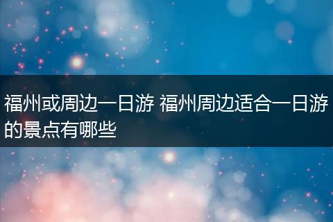 福州或周边一日游 福州周边适合一日游的景点有哪些