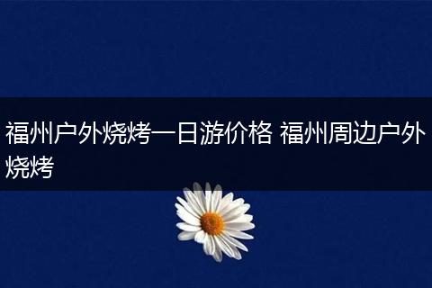 福州户外烧烤一日游价格 福州周边户外烧烤