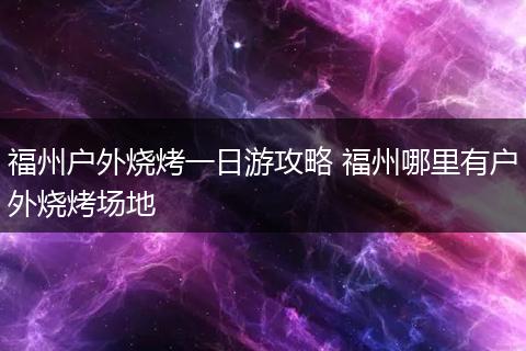 福州户外烧烤一日游攻略 福州哪里有户外烧烤场地