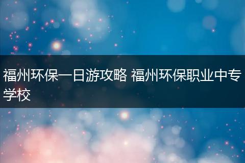 福州环保一日游攻略 福州环保职业中专学校