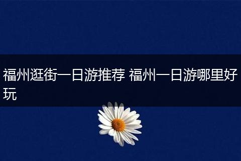 福州逛街一日游推荐 福州一日游哪里好玩